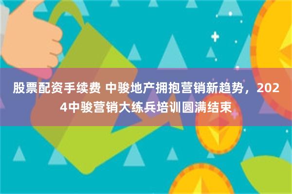 股票配资手续费 中骏地产拥抱营销新趋势，2024中骏营销大练兵培训圆满结束