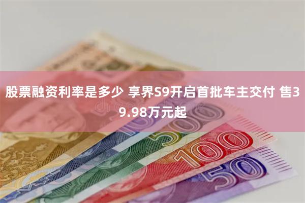 股票融资利率是多少 享界S9开启首批车主交付 售39.98万