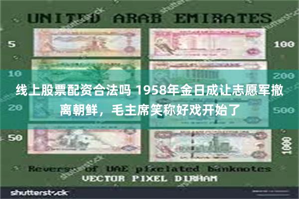 线上股票配资合法吗 1958年金日成让志愿军撤离朝鲜，毛主席