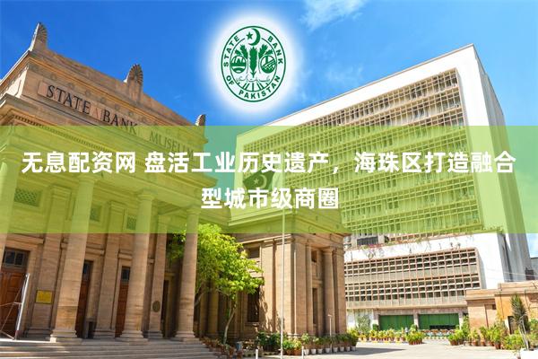 无息配资网 盘活工业历史遗产，海珠区打造融合型城市级商圈