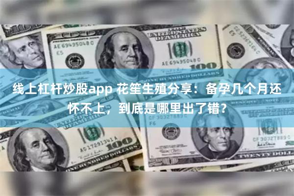 线上杠杆炒股app 花笙生殖分享：备孕几个月还怀不上，到底是