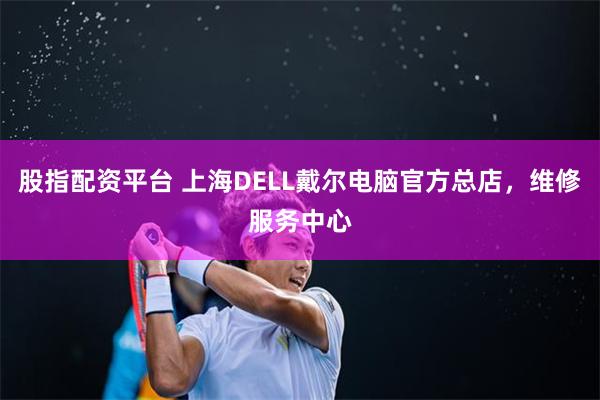 股指配资平台 上海DELL戴尔电脑官方总店，维修服务中心