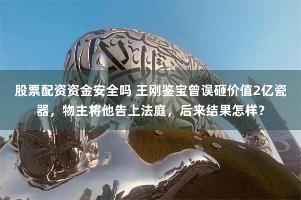 股票配资资金安全吗 王刚鉴宝曾误砸价值2亿瓷器，物主将他告上法庭，后来结果怎样？