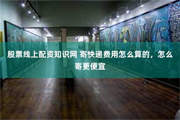 股票线上配资知识网 寄快递费用怎么算的，怎么寄更便宜