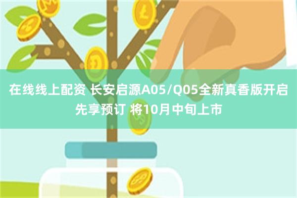 在线线上配资 长安启源A05/Q05全新真香版开启先享预订 