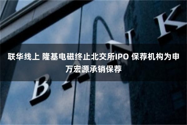 联华线上 隆基电磁终止北交所IPO 保荐机构为申万宏源承销保