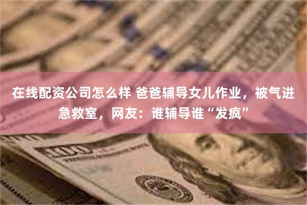 在线配资公司怎么样 爸爸辅导女儿作业，被气进急救室，网友：谁