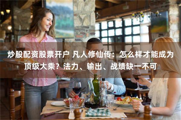 炒股配资股票开户 凡人修仙传：怎么样才能成为顶级大乘？法力、