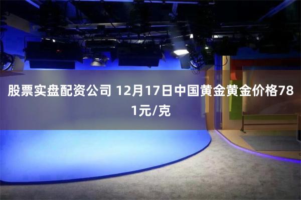 股票实盘配资公司 12月17日中国黄金黄金价格781元/克