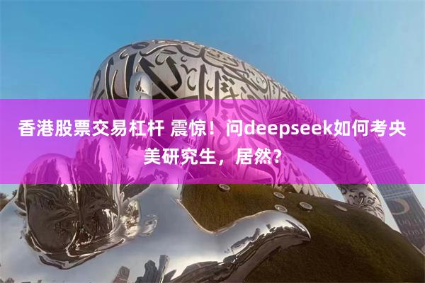 香港股票交易杠杆 震惊！问deepseek如何考央美研究生，