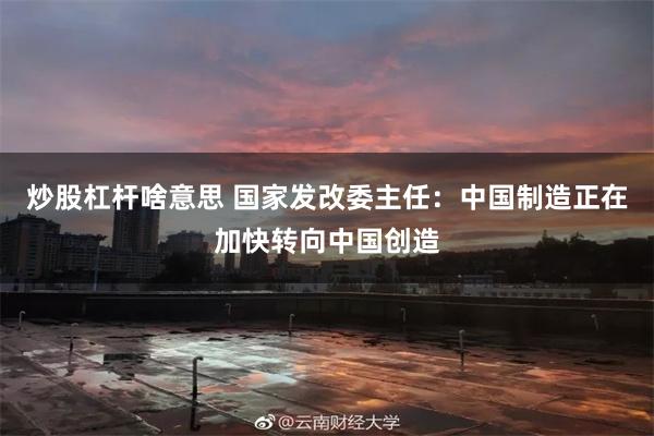 炒股杠杆啥意思 国家发改委主任：中国制造正在加快转向中国创造