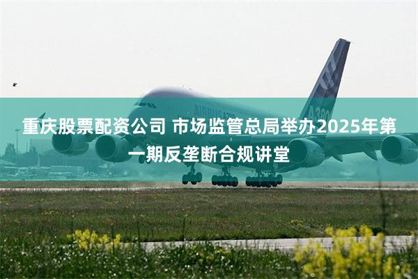 重庆股票配资公司 市场监管总局举办2025年第一期反垄断合规