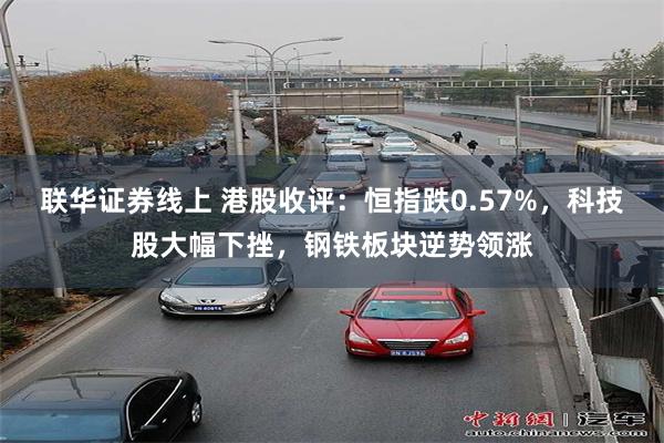 联华证券线上 港股收评：恒指跌0.57%，科技股大幅下挫，钢