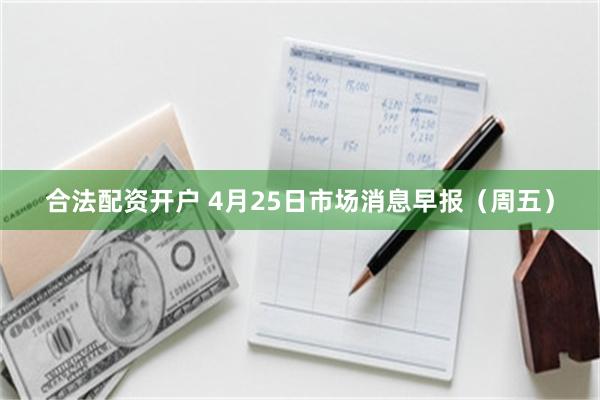 合法配资开户 4月25日市场消息早报（周五）